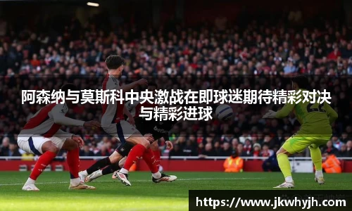 阿森纳与莫斯科中央激战在即球迷期待精彩对决与精彩进球